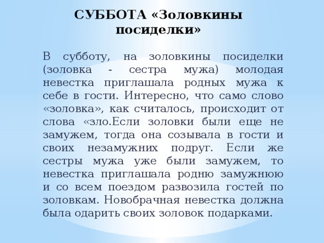 СУББОТА «Золовкины посиделки»   В субботу, на золовкины посиделки (золовка - сестра мужа) молодая невестка приглашала родных мужа к себе в гости. Интересно, что само слово «золовка», как считалось, происходит от слова «зло.Если золовки были еще не замужем, тогда она созывала в гости и своих незамужних подруг. Если же сестры мужа уже были замужем, то невестка приглашала родню замужнюю и со всем поездом развозила гостей по золовкам. Новобрачная невестка должна была одарить своих золовок подарками.