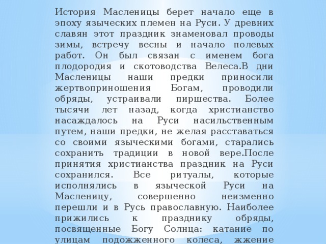 История Масленицы берет начало еще в эпоху языческих племен на Руси. У древних славян этот праздник знаменовал проводы зимы, встречу весны и начало полевых работ. Он был связан с именем бога плодородия и скотоводства Велеса.В дни Масленицы наши предки приносили жертвоприношения Богам, проводили обряды, устраивали пиршества. Более тысячи лет назад, когда христианство насаждалось на Руси насильственным путем, наши предки, не желая расставаться со своими языческими богами, старались сохранить традиции в новой вере.После принятия христианства праздник на Руси сохранился. Все ритуалы, которые исполнялись в языческой Руси на Масленицу, совершенно неизменно перешли и в Русь православную. Наиболее прижились к празднику обряды, посвященные Богу Солнца: катание по улицам подожженного колеса, жжение костров, приготовление блинов - все это символы верховного бога Ярило.