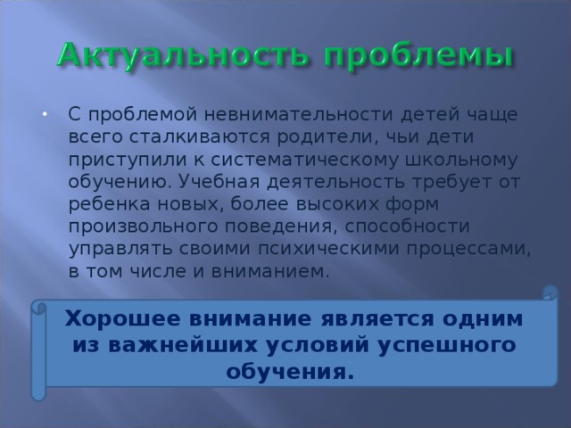 С проблемой невнимательности детей чаще всего сталкиваются родители, чьи дети приступили к систематическому школьному обучению. Учебная деятельность требует от ребенка новых, более высоких форм произвольного поведения, способности управлять своими психическими процессами, в том числе и вниманием.