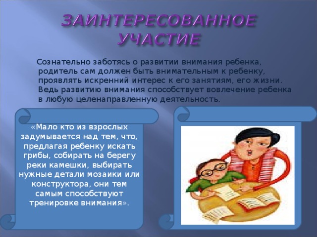 Сознательно заботясь о развитии внимания ребенка, родитель сам должен быть внимательным к ребенку, проявлять искренний интерес к его занятиям, его жизни. Ведь развитию внимания способствует вовлечение ребенка в любую целенаправленную деятельность. «Мало кто из взрослых задумывается над тем, что, предлагая ребенку искать грибы, собирать на берегу реки камешки, выбирать нужные детали мозаики или конструктора, они тем самым способствуют тренировке внимания».