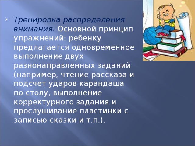 Тренировка распределения внимания.  Основной принцип упражнений: ребенку предлагается одновременное выполнение двух разнонаправленных заданий (например, чтение рассказа и подсчет ударов карандаша по столу, выполнение корректурного задания и прослушивание пластинки с записью сказки и т.п.).