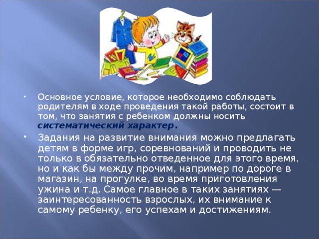 Основное условие, которое необходимо соблюдать родителям в ходе проведения такой работы, состоит в том, что занятия с ребенком должны носить систематический характер . Задания на развитие внимания можно предлагать детям в форме игр, соревнований и проводить не только в обязательно отведенное для этого время, но и как бы между прочим, например по дороге в магазин, на прогулке, во время приготовления ужина и т.д. Самое главное в таких занятиях — заинтересованность взрослых, их внимание к самому ребенку, его успехам и достижениям.