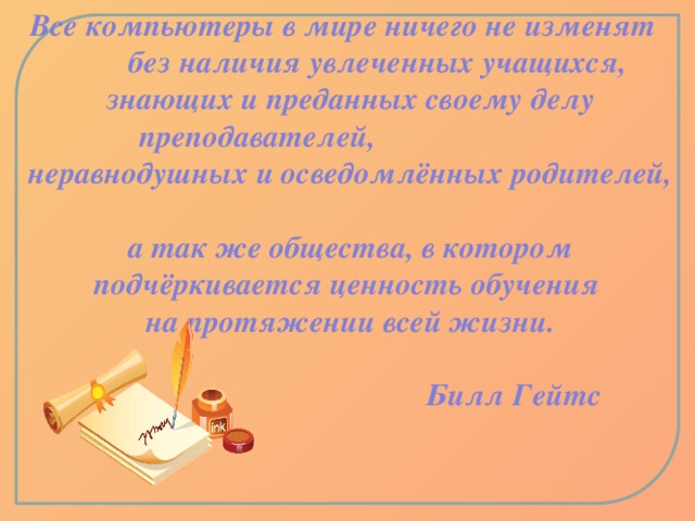 Все компьютеры в мире ничего не изменят без наличия увлеченных учащихся, знающих и преданных своему делу преподавателей, неравнодушных и осведомлённых родителей,  а так же общества, в котором подчёркивается ценность обучения на протяжении всей жизни.   Билл Гейтс