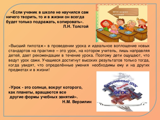 «Если ученик в школе не научился сам ничего творить, то и в жизни он всегда будет только подражать, копировать». Л.Н. Толстой «Высший пилотаж» в проведении урока и идеальное воплощение новых стандартов на практике – это урок, на котором учитель, лишь направляя детей, дает рекомендации в течение урока. Поэтому дети ощущают, что ведут урок сами. Учащиеся достигнут высоких результатов только тогда, когда увидят, что определённые умения  необходимы ему и на других предметах и в жизни! « Урок - это солнце, вокруг которого, как планеты, вращаются все  другие формы учебных занятий».  Н.М. Верзилин