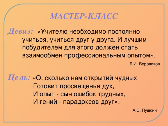 МАСТЕР-КЛАСС Девиз:  «Учителю необходимо постоянно  учиться, учиться друг у друга. И лучшим  побудителем для этого должен стать  взаимообмен профессиональным опытом».  Л.И. Боровиков   Цель:  «О, сколько нам открытий чудных  Готовит просвещенья дух,  И опыт - сын ошибок трудных,  И гений - парадоксов друг».   А.С. Пушкин