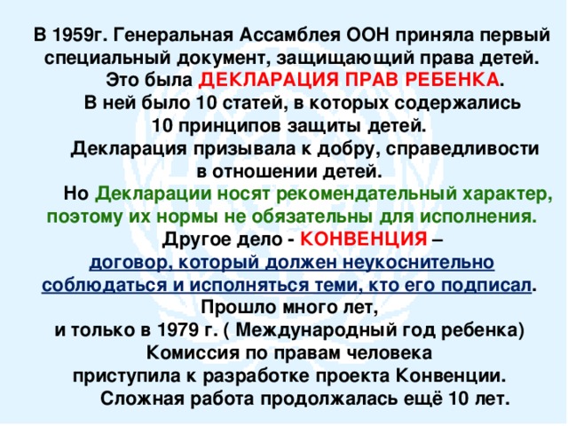 В 1959г. Генеральная Ассамблея ООН приняла первый специальный документ, защищающий права детей.  Это была ДЕКЛАРАЦИЯ ПРАВ РЕБЕНКА .  В ней было 10 статей, в которых содержались 10 принципов защиты детей.  Декларация призывала к добру, справедливости в отношении детей.  Но Декларации носят рекомендательный характер, поэтому их нормы не обязательны для исполнения.  Другое дело - КОНВЕНЦИЯ – договор, который должен неукоснительно соблюдаться и исполняться теми, кто его подписал . Прошло много лет, и только в 1979 г. ( Международный год ребенка) Комиссия по правам человека приступила к разработке проекта Конвенции.  Сложная работа продолжалась ещё 10 лет.