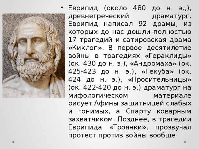 Еврипид (около 480 до н. э.,), древнегреческий драматург. Еврипид написал 92 драмы, из которых до нас дошли полностью 17 трагедий и сатировская драма «Киклоп». В первое десятилетие войны в трагедиях «Гераклиды» (ок. 430 до н. э.), «Андромаха» (ок. 425-423 до н. э.), «Гекуба» (ок. 424 до н. э.), «Просительницы» (ок. 422-420 до н. э.) драматург на мифологическом материале рисует Афины защитницей слабых и гонимых, а Спарту коварным захватчиком. Позднее, в трагедии Еврипида «Троянки», прозвучал протест против войны вообще