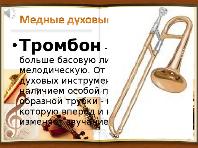 Тромбон - исполняет больше басовую линию, чем мелодическую. От других медных духовых инструментов отличается наличием особой передвижной U-образной трубки - кулисы, двигая которую вперед и назад музыкант изменяет звучание инструмента.