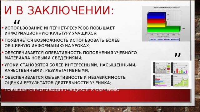 ИСПОЛЬЗОВАНИЕ ИНТЕРНЕТ-РЕСУРСОВ ПОВЫШАЕТ ИНФОРМАЦИОННУЮ КУЛЬТУРУ УЧАЩИХСЯ; ПОЯВЛЯЕТСЯ ВОЗМОЖНОСТЬ ИСПОЛЬЗОВАТЬ БОЛЕЕ ОБШИРНУЮ ИНФОРМАЦИЮ НА УРОКАХ; ОБЕСПЕЧИВАЕТСЯ ОПЕРАТИВНОСТЬ ПОПОЛНЕНИЯ УЧЕБНОГО МАТЕРИАЛА НОВЫМИ СВЕДЕНИЯМИ; УРОКИ СТАНОВЯТСЯ БОЛЕЕ ИНТЕРЕСНЫМИ, НАСЫЩЕННЫМИ, КАЧЕСТВЕННЫМИ, РЕЗУЛЬТАТИВНЫМИ; ОБЕСПЕЧИВАЕТСЯ ОБЪЕКТИВНОСТЬ И НЕЗАВИСИМОСТЬ ОЦЕНКИ РЕЗУЛЬТАТОВ ДЕЯТЕЛЬНОСТИ УЧЕНИКА; ПОВЫШАЕТСЯ МОТИВАЦИЯ УЧАЩИХСЯ  К ОБУЧЕНИЮ