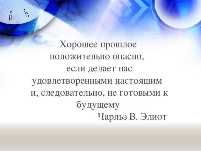 Хорошее прошлое положительно опасно,  если делает нас удовлетворенными настоящим  и, следовательно, не готовыми к будущему  Чарльз В. Элиот