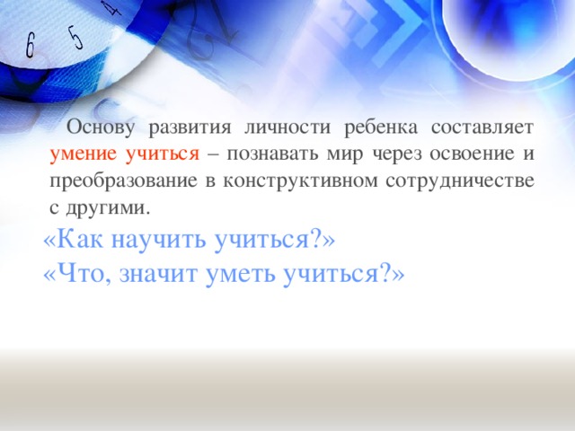 Основу развития личности ребенка составляет умение учиться – познавать мир через освоение и преобразование в конструктивном сотрудничестве с другими.  «Как научить учиться?»  «Что, значит уметь учиться?»