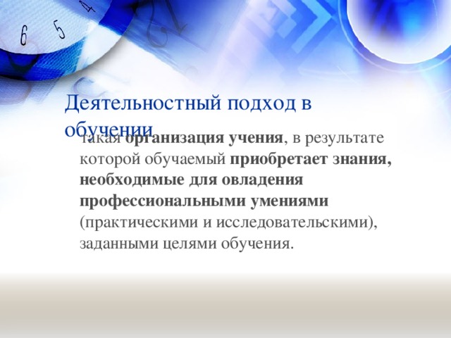 Деятельностный подход в обучении  такая организация учения , в результате которой обучаемый приобретает знания, необходимые для овладения профессиональными умениями (практическими и исследовательскими), заданными целями обучения.