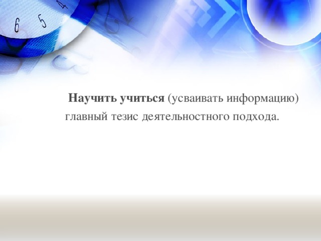 Научить учиться (усваивать информацию)  главный тезис деятельностного подхода.