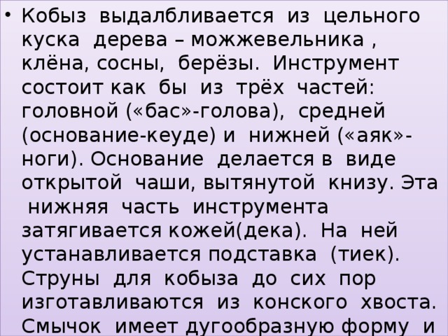 Кобыз выдалбливается из цельного куска дерева – можжевельника , клёна, сосны, берёзы. Инструмент состоит как бы из трёх частей: головной («бас»-голова), средней (основание-кеуде) и нижней («аяк»-ноги). Основание делается в виде открытой чаши, вытянутой книзу. Эта нижняя часть инструмента затягивается кожей(дека). На ней устанавливается подставка (тиек). Струны для кобыза до сих пор изготавливаются из конского хвоста. Смычок имеет дугообразную форму и напоминает лук.