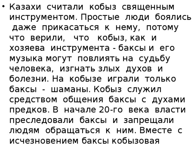 Казахи считали кобыз священным инструментом. Простые люди боялись даже прикасаться к нему, потому что верили, что кобыз, как и хозяева инструмента - баксы и его музыка могут повлиять на судьбу человека, изгнать злых духов и болезни. На кобызе играли только баксы - шаманы. Кобыз служил средством общения баксы с духами предков. В начале 20-го века власти преследовали баксы и запрещали людям обращаться к ним. Вместе с исчезновением баксы кобызовая традиция стала угасать и пропала бы совсем, если бы не Жаппас Каламбаев.