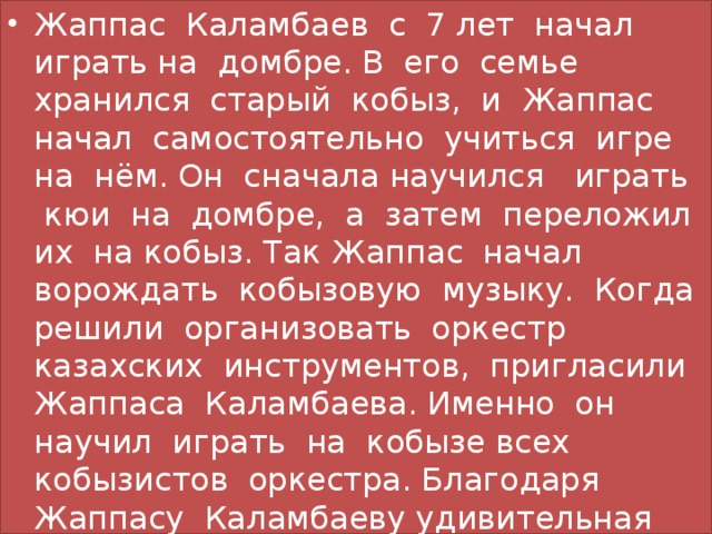 Жаппас Каламбаев с 7 лет начал играть на домбре. В его семье хранился старый кобыз, и Жаппас начал самостоятельно учиться игре на нём. Он сначала научился играть кюи на домбре, а затем переложил их на кобыз. Так Жаппас начал ворождать кобызовую музыку. Когда решили организовать оркестр казахских инструментов, пригласили Жаппаса Каламбаева. Именно он научил играть на кобызе всех кобызистов оркестра. Благодаря Жаппасу Каламбаеву удивительная кобызовая музыка сохранилась и продолжает развиваться.