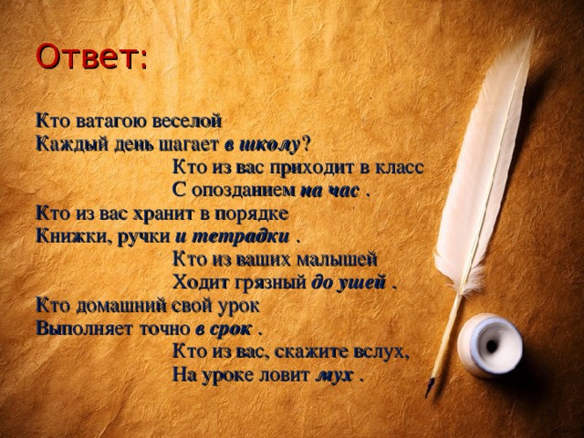 Ответ: Кто ватагою веселой Каждый день шагает в школу ?  Кто из вас приходит в класс  С опозданием на час . Кто из вас хранит в порядке Книжки, ручки и тетрадки .  Кто из ваших малышей  Ходит грязный до ушей . Кто домашний свой урок Выполняет точно в срок .  Кто из вас, скажите вслух,  На уроке ловит мух .