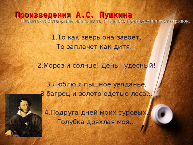 Произведения А.С. Пушкина     Назвать стихотворение или сказать, из какого произведения взят отрывок. 1.То как зверь она завоет, То заплачет как дитя… 2.Мороз и солнце! День чудесный! 3.Люблю я пышное увяданье, В багрец и золото одетые леса… 4.Подруга дней моих суровых, Голубка дряхлая моя…