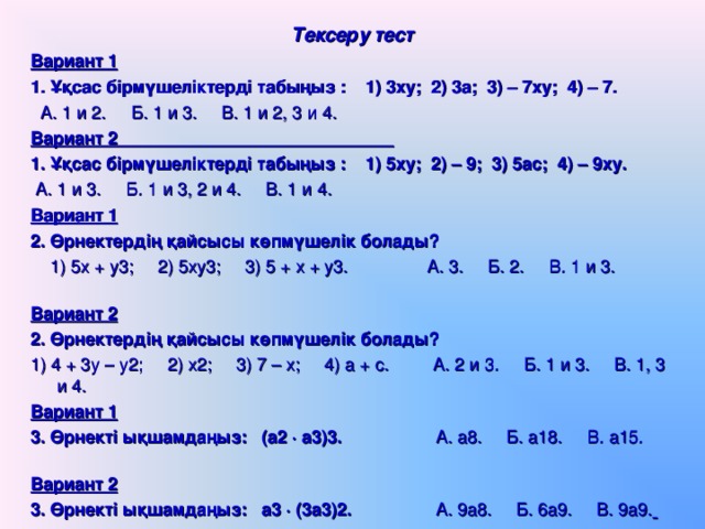 Тексеру тест Вариант 1  1. Ұқсас бірмүшеліктерді табыңыз : 1) 3ху; 2) 3а; 3) – 7ху; 4) – 7.  А. 1 и 2. Б. 1 и 3. В. 1 и 2, 3 и 4. Вариант 2 1. Ұқсас бірмүшеліктерді табыңыз : 1) 5ху; 2) – 9; 3) 5ас; 4) – 9ху.  А. 1 и 3. Б. 1 и 3, 2 и 4. В. 1 и 4.   Вариант 1  2. Өрнектердің қайсысы көпмүшелік болады?  1) 5х + у3; 2) 5ху3; 3) 5 + х + у3. А. 3. Б. 2. В. 1 и 3.   Вариант 2  2. Өрнектердің қайсысы көпмүшелік болады? 1) 4 + 3у – у2; 2) х2; 3) 7 – х; 4) а + с. А. 2 и 3. Б. 1 и 3. В. 1, 3 и 4.    Вариант 1  3. Өрнекті ықшамдаңыз: (а2  а3)3.  А. а8. Б. а18. В. а15.   Вариант 2  3. Өрнекті ықшамдаңыз: а3  (3а3)2.  А. 9а8. Б. 6а9. В. 9а9.