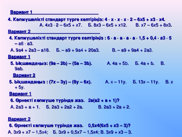   Вариант 1 4. Көпмүшелікті стандарт түрге келтіріңіз: 4  х  х  х  2 – 6х5 + х3  х4.   А. 4х3  2 – 6х5 + х7. Б. 8х3 – 6х5 + х12. В. х7 – 6х5 + 8х3 .   Вариант 2  4. Көпмүшелікті стандарт түрге келтіріңіз : 6  а  а  а  а  1,5 + 0,4  а3  5 – а6  а3.   А. 9а4 + 2а3 – а18. Б. – а9 + 9а4 + 20а3. В. – а9 + 9а4 + 2а3.  Вариант 1   5. Ықшамдаңыз: (9а – 2 b ) – (5а – 3 b ). А. 4а + 5 b . Б. 4а + b . В. 9а b .   Вариант 2   5. Ықшамдаңыз : (7х – 3у) – (8у – 6х). А. х – 11у. Б. 13х – 11у. В. х + 5у.   Вариант 1   6. Өрнекті көпмүше түрінде жаз.  2а(а2 + а + 1)?  А. 2а3 + а + 1. Б. 2а3 + 2а2 + 2а. В. 2а3 + 2а + 2.   Вариант 2   6. Өрнекті көпмүше түрінде жаз. 0,5х4(6х5 + х3 – 3)?   А. 3х9 + х7 – 1,5х4; Б. 3х9 + 0,5х7 – 1,5х4; В. 3х9 + х3 – 3.  