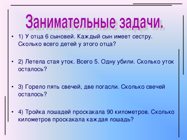 1) У отца 6 сыновей. Каждый сын имеет сестру. Сколько всего детей у этого отца? 2) Летела стая уток. Всего 5. Одну убили. Сколько уток осталось? 3) Горело пять свечей, две погасли. Сколько свечей осталось? 4) Тройка лошадей проскакала 90 километров. Сколько километров проскакала каждая лошадь?