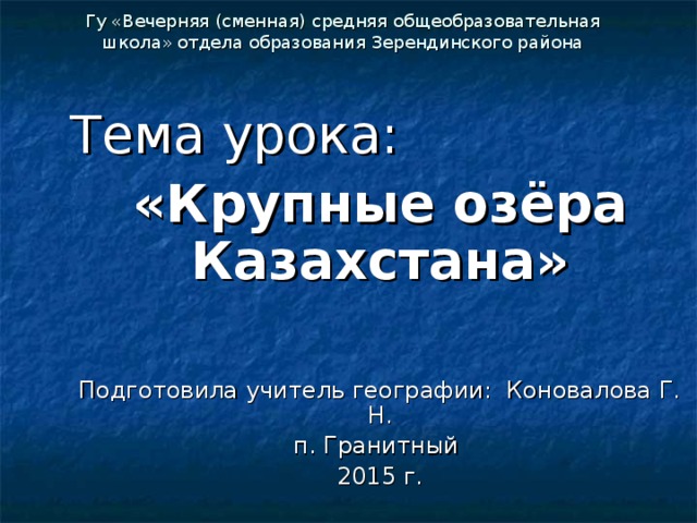 Гу «Вечерняя (сменная) средняя общеобразовательная школа» отдела образования Зерендинского района Тема урока: «Крупные озёра Казахстана»  Подготовила учитель географии: Коновалова Г. Н. п. Гранитный 2015 г.