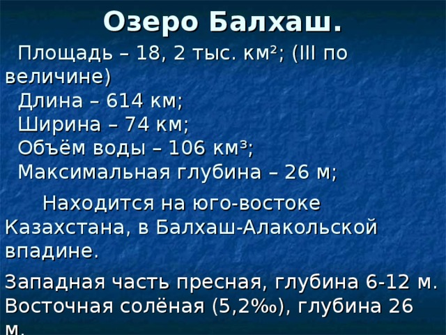 Озеро Балхаш.  Площадь – 18, 2 тыс. км ² ; ( III по величине)  Длина – 614 км;  Ширина – 74 км;  Объём воды – 106 км ³ ;  Максимальная глубина – 26 м;  Находится на юго-востоке Казахстана, в Балхаш-Алакольской впадине. Западная часть пресная, глубина 6-12 м. Восточная солёная (5,2‰), глубина 26 м. Впадающие реки: Или, Каратал, Аксу, Лепсы, Аягуз, Баканас.