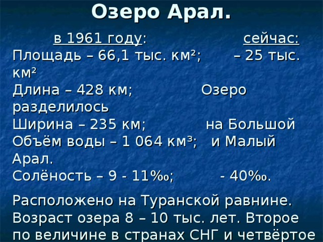 Озеро Арал.  в 1961 году : сейчас: Площадь – 66,1 тыс. км ² ; – 25 тыс. км ² Длина – 428 км; Озеро разделилось Ширина – 235 км; на Большой Объём воды – 1 064 км ³ ; и Малый Арал. Солёность – 9 - 11 ‰; - 40‰. Расположено на Туранской равнине. Возраст озера 8 – 10 тыс. лет. Второе по величине в странах СНГ и четвёртое в мире. Впадающие реки: Сырдарья и Амударья.