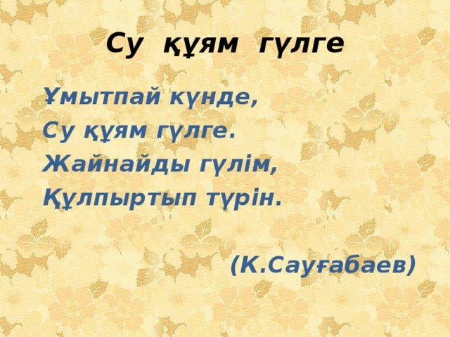 Су құям гүлге  Ұмытпай күнде,  Су құям гүлге.  Жайнайды гүлім,  Құлпыртып түрін.   (К.Сауғабаев)