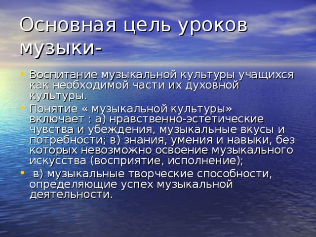 Воспитание музыкальной культуры учащихся как необходимой части их духовной культуры. Понятие « музыкальной культуры» включает : а) нравственно-эстетические чувства и убеждения, музыкальные вкусы и потребности; в) знания, умения и навыки, без которых невозможно освоение музыкального искусства (восприятие, исполнение);  в) музыкальные творческие способности, определяющие успех музыкальной деятельности.