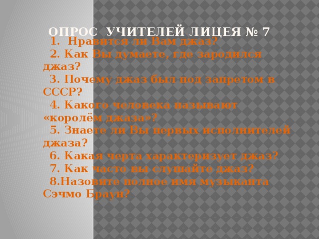 1. Нравится ли Вам джаз? 2. Как Вы думаете, где зародился джаз? 3. Почему джаз был под запретом в СССР? 4. Какого человека называют «королём джаза»? 5. Знаете ли Вы первых исполнителей джаза? 6. Какая черта характеризует джаз? 7. Как часто вы слушайте джаз? 8.Назовите полное имя музыканта Сэчмо Браун?  опрос учителей лицея № 7