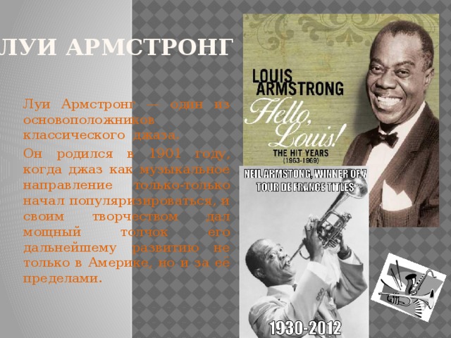 ЛУИ АРМСТРОНГ Луи Армстронг — один из основоположников классического джаза. Он родился в 1901 году, когда джаз как музыкальное направление только-только начал популяризироваться, и своим творчеством дал мощный толчок его дальнейшему развитию не только в Америке, но и за её пределами.