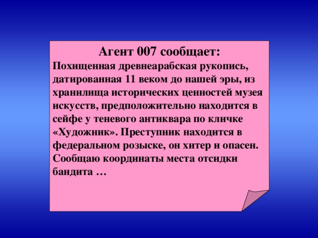 Агент 007 сообщает: Похищенная древнеарабская рукопись, датированная 11 веком до нашей эры, из хранилища исторических ценностей музея искусств, предположительно находится в сейфе у теневого антиквара по кличке «Художник». Преступник находится в федеральном розыске, он хитер и опасен. Сообщаю координаты места отсидки бандита …