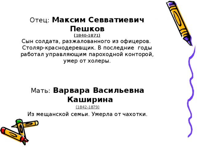 Отец: Максим Севватиевич Пешков  (1840-1871)  Сын солдата, разжалованного из офицеров.  Столяр-краснодеревщик. В последние годы работал управляющим пароходной конторой, умер от холеры. Мать:  Варвара Васильевна Каширина  (1842-1879) Из мещанской семьи. Умерла от чахотки.