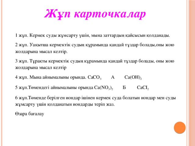 Жұп карточкалар      1 жұп. Кермек суды жұмсарту үшін, мына заттардың қайсысын қолданады. 2 жұп. Уақытша кермектік судың құрамында қандай тұздар болады,оны жою жолдарына мысал келтір. 3 жұп. Тұрақты кермектік судың құрамында қандай тұздар болады, оны жою жолдарына мысал келтір 4 жұп. Мына айнымалыны орында. СаСО 3 А Са(ОН) 2 5 жұп.Төмендегі айнымалыны орында Са(NO 3 ) 2 Б СаСI 2 6 жұп.Төменде берілген иондар ішінен кермек суда болатын иондар мен суды жұмсарту үшін қолданатын иондарды теріп жаз. Өзара бағалау