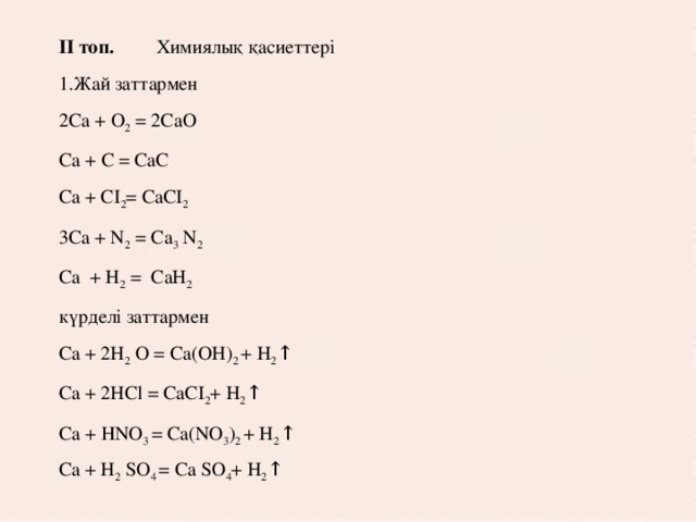 ІІ топ.  Химиялық қасиеттері 1.Жай заттармен 2Са + О 2 = 2СаО Са + С = CaС Ca + CI 2 = CaCI 2 3Ca + N 2 = Ca 3 N 2  Са + H 2 = CaH 2 күрделі заттармен Ca + 2H 2 O = Ca(OH) 2 + H 2 ↑ Ca + 2HCl = CaCI 2 + H 2 ↑ Ca + НNO 3 = Ca(NO 3 ) 2 + H 2 ↑ Ca + H 2 SO 4 = Ca SO 4 + H 2 ↑