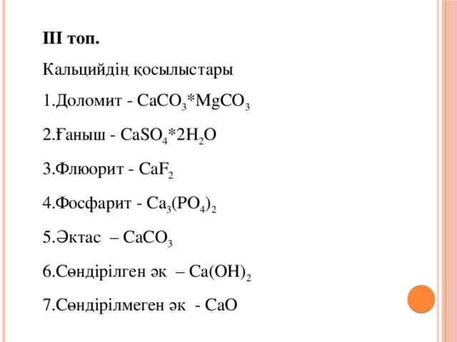 ІІІ топ. Кальцийдің қосылыстары 1.Доломит - CaCO 3 *МgCO 3 2.Ғаныш - СаSO 4 *2Н 2 О 3.Флюорит - СаF 2 4.Фосфарит - Са 3 (РО 4 ) 2 5.Әктас – СаСО 3 6.Сөндірілген әк – Са(ОН) 2 7.Сөндірілмеген әк - СаО