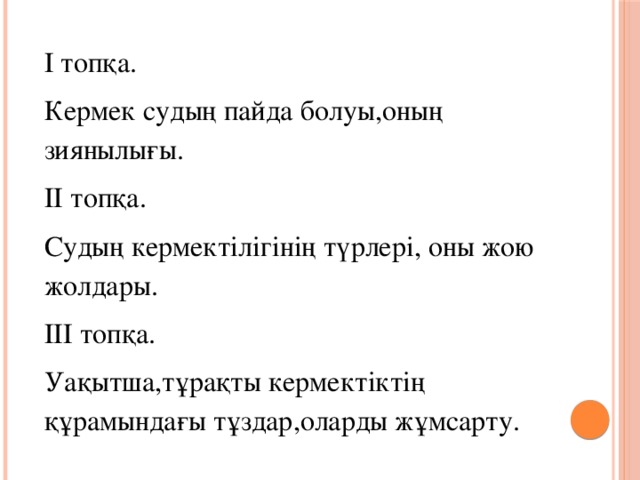 І топқа. Кермек судың пайда болуы,оның зиянылығы. ІІ топқа. Судың кермектілігінің түрлері, оны жою жолдары. ІІІ топқа. Уақытша,тұрақты кермектіктің құрамындағы тұздар,оларды жұмсарту.