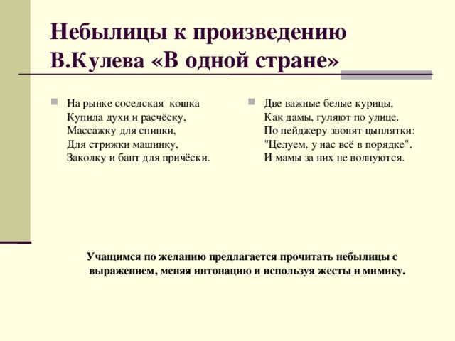 Небылицы к произведению  В.Кулева «В одной стране» На рынке соседская  кошка  Купила духи и расчёску,  Массажку для спинки,  Для стрижки машинку,  Заколку и бант для причёски.    Две важные белые курицы,  Как дамы, гуляют по улице.  По пейджеру звонят цыплятки:  