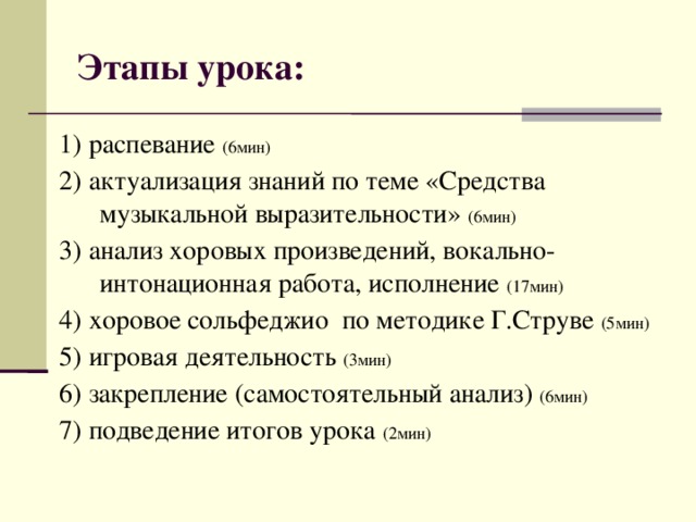 Этапы урока: 1) распевание (6мин) 2) актуализация знаний по теме «Средства музыкальной выразительности» (6мин) 3) анализ хоровых произведений,  вокально-интонационная работа, исполнение (1 7 мин) 4) хоровое сольфеджио по методике Г.Струве (5мин) 5) игровая деятельность (3мин) 6) закрепление (самостоятельный анализ) ( 6 мин) 7) подведение итогов урока ( 2 мин)