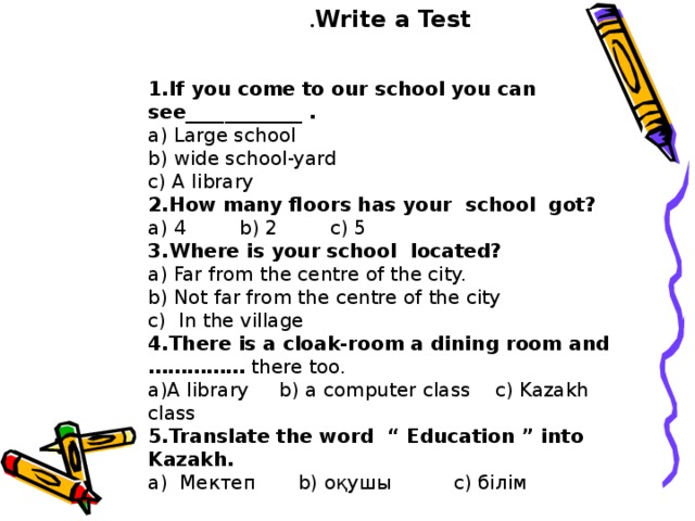 Write a Test .  1.If you come to our school you can see____________ . a) Large school b) wide school-yard c) A library 2.How many floors has your school got? a) 4  b) 2  c) 5 3.Where is your school located? a) Far from the centre of the city. b) Not far from the centre of the city c) In the village 4.There is a cloak-room a dining room and …………… there too. a)A library b) a computer class c) Kazakh class 5.Translate the word “ Education ” into Kazakh. а) Мектеп  b) оқушы c) білім