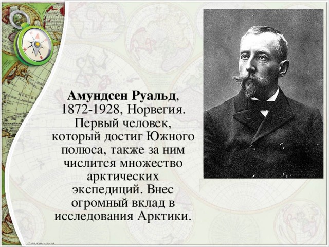 Амундсен Руальд , 1872-1928, Норвегия. Первый человек, который достиг Южного полюса, также за ним числится множество арктических экспедиций. Внес огромный вклад в исследования Арктики.