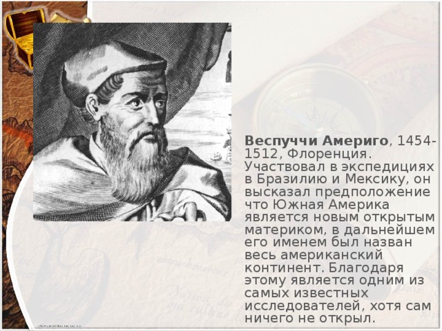 Веспуччи Америго , 1454-1512, Флоренция. Участвовал в экспедициях в Бразилию и Мексику, он высказал предположение что Южная Америка является новым открытым материком, в дальнейшем его именем был назван весь американский континент. Благодаря этому является одним из самых известных исследователей, хотя сам ничего не открыл.