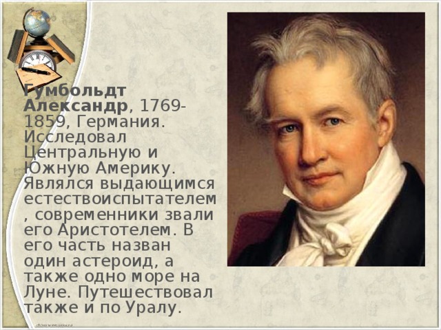 Гумбольдт Александр , 1769-1859, Германия. Исследовал Центральную и Южную Америку. Являлся выдающимся естествоиспытателем, современники звали его Аристотелем. В его часть назван один астероид, а также одно море на Луне. Путешествовал также и по Уралу.