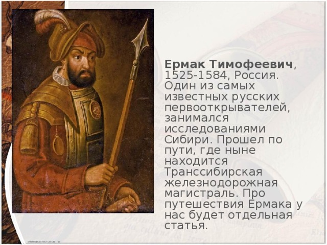 Ермак Тимофеевич , 1525-1584, Россия. Один из самых известных русских первооткрывателей, занимался исследованиями Сибири. Прошел по пути, где ныне находится Транссибирская железнодорожная магистраль. Про путешествия Ермака у нас будет отдельная статья.