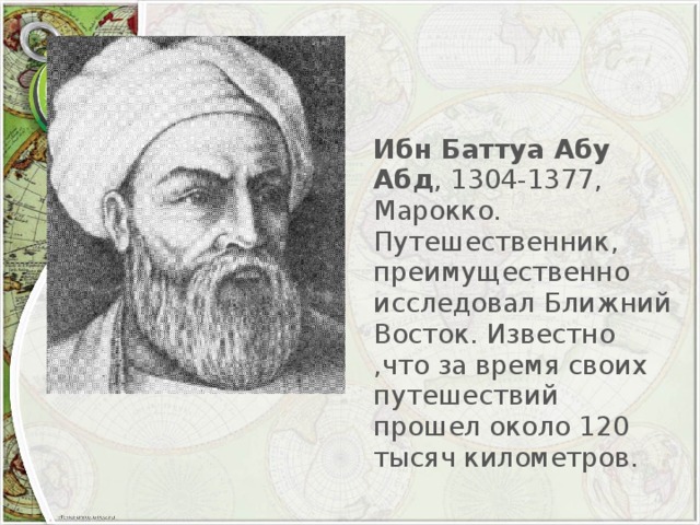 Ибн Баттуа Абу Абд , 1304-1377, Марокко. Путешественник, преимущественно исследовал Ближний Восток. Известно ,что за время своих путешествий прошел около 120 тысяч километров.