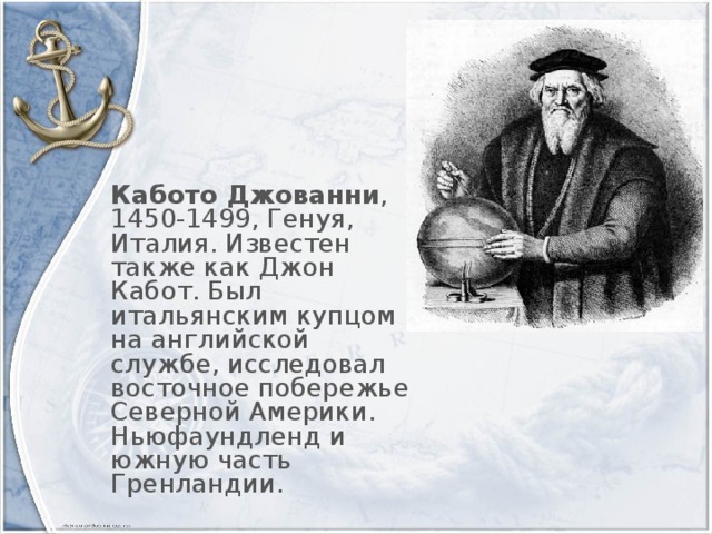 Кабото Джованни , 1450-1499, Генуя, Италия. Известен также как Джон Кабот. Был итальянским купцом на английской службе, исследовал восточное побережье Северной Америки. Ньюфаундленд и южную часть Гренландии.