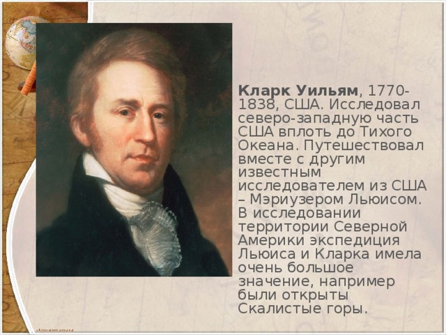 Кларк Уильям , 1770-1838, США. Исследовал северо-западную часть США вплоть до Тихого Океана. Путешествовал вместе с другим известным исследователем из США – Мэриузером Льюисом. В исследовании территории Северной Америки экспедиция Льюиса и Кларка имела очень большое значение, например были открыты Скалистые горы.