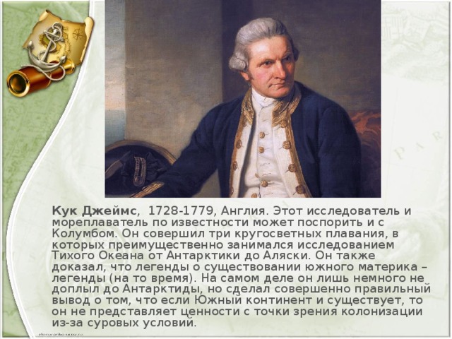 Кук Джеймс ,  1728-1779, Англия. Этот исследователь и мореплаватель по известности может поспорить и с Колумбом. Он совершил три кругосветных плавания, в которых преимущественно занимался исследованием Тихого Океана от Антарктики до Аляски. Он также доказал, что легенды о существовании южного материка – легенды (на то время). На самом деле он лишь немного не доплыл до Антарктиды, но сделал совершенно правильный вывод о том, что если Южный континент и существует, то он не представляет ценности с точки зрения колонизации из-за суровых условий.