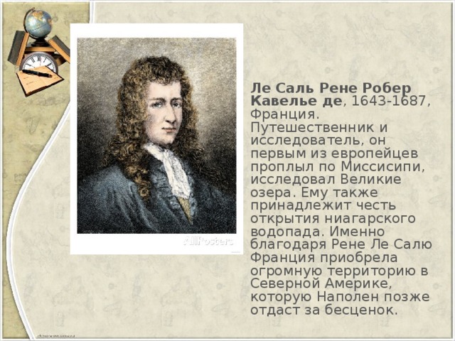 Ле Саль Рене Робер Кавелье де , 1643-1687, Франция. Путешественник и исследователь, он первым из европейцев проплыл по Миссисипи, исследовал Великие озера. Ему также принадлежит честь открытия ниагарского водопада. Именно благодаря Рене Ле Салю Франция приобрела огромную территорию в Северной Америке, которую Наполен позже отдаст за бесценок.